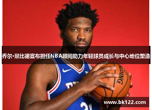 乔尔·恩比德宣布担任NBA顾问助力年轻球员成长与中心地位塑造