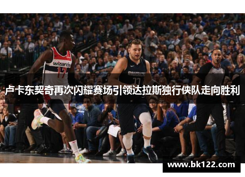 卢卡东契奇再次闪耀赛场引领达拉斯独行侠队走向胜利