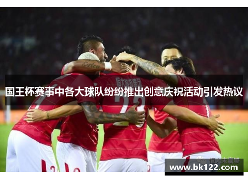 国王杯赛事中各大球队纷纷推出创意庆祝活动引发热议