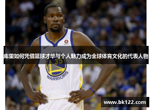 库里如何凭借篮球才华与个人魅力成为全球体育文化的代表人物