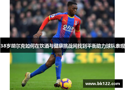 38岁胡尔克如何在饮酒与健康挑战间找到平衡助力球队表现