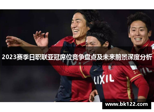 2023赛季日职联亚冠席位竞争盘点及未来前景深度分析