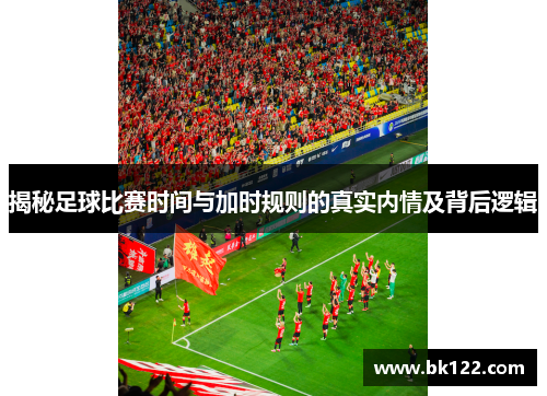 揭秘足球比赛时间与加时规则的真实内情及背后逻辑