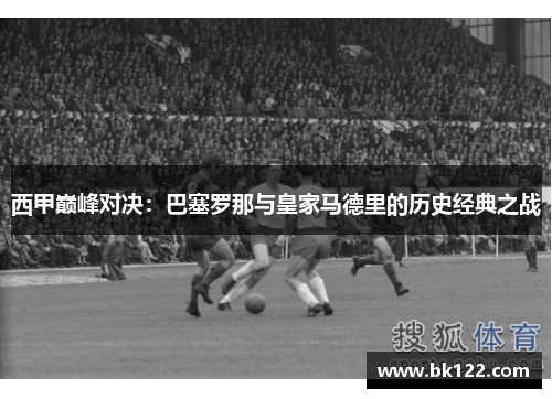 西甲巅峰对决:巴塞罗那与皇家马德里的历史经典之战 西甲巅峰对决:巴塞罗那与皇家马德里的历史经典之战