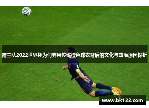 荷兰队2022世界杯为何弃用传统橙色球衣背后的文化与政治原因探析