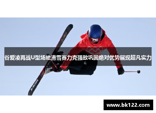 谷爱凌再战U型场地滑雪赛力克强敌巩固绝对优势展现超凡实力